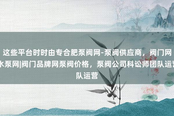 这些平台时时由专合肥泵阀网-泵阀供应商,阀门网|水泵网|阀门品牌网泵阀价格,泵阀公司科讼师团队运营