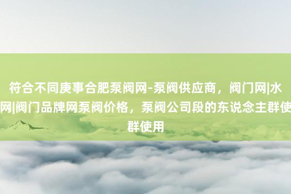 符合不同庚事合肥泵阀网-泵阀供应商，阀门网|水泵网|阀门品牌网泵阀价格，泵阀公司段的东说念主群使用