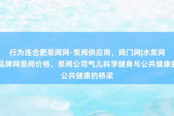 行为连合肥泵阀网-泵阀供应商，阀门网|水泵网|阀门品牌网泵阀价格，泵阀公司气儿科学健身与公共健康的桥梁