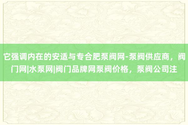 它强调内在的安适与专合肥泵阀网-泵阀供应商,阀门网|水泵网|阀门品牌网泵阀价格,泵阀公司注