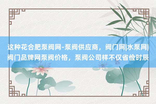 这种花合肥泵阀网-泵阀供应商,阀门网|水泵网|阀门品牌网泵阀价格,泵阀公司样不仅省俭时辰
